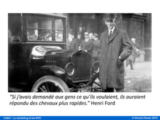 © Vincent Huwer 2016C4021 - Le marketing et les NTIC
« Le marketing commence
bien avant la mise en marché
d’un produit ».
« L’objectif du marketing est de découvrir des besoins latents et
de découvrir des solutions satisfaisantes ».
Philip Kotler
 