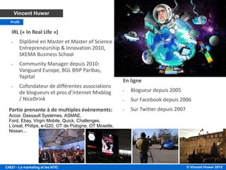 © Vincent Huwer 2016C4021 - Le marketing et les NTIC
C4021 A propos de l’intervenant
• Depuis 2015: Co-fondateur à
Igloo, Responsable Marketing
et Produit
• Digital Marketing/Community
Manager depuis 2010:
Vanguard Europe, BGL BNP
Paribas, Yapital
Vincent Huwer
Profil
En ligne
• Blogueur depuis 2005
• Sur Facebook depuis 2006
• Sur Twitter depuis 2007
Partie prenante à de multiples événements: Accor, Dassault Systèmes, ASMAE, Ford, Ebay, Virgin
Mobile, Quick, Challenges, L’oreal, Philips, e-G20, OT de Pologne, OT Moselle, Nissan…
 