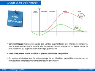 © Vincent Huwer 2016C4021 - Le marketing et les NTIC
• Caractéristiques: lent démarrage des ventes, bénéfice faible ou négatif, concurrence limitée,
distribution limitée, lourdes dépenses publi-promotionnelles
• Dans cette phase, il faut créer la notoriété et favoriser l’essai du produit
• 4 stratégies sont envisageables:
- stratégie d’écrémage ou haut de gamme (prix élevé, forte promotion)
- stratégie de pénétration de marché (prix plutôt bas, budget de promotion élevé)
- bas de gamme (prix et budget de promotions faibles)
- pénétration sélective (prix élevé, budget de promotion faible mais ciblée)
LE CYCLE DE VIE D’UN PRODUIT
 