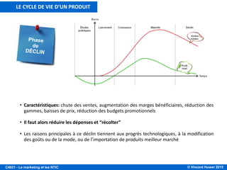 © Vincent Huwer 2016C4021 - Le marketing et les NTIC
• Caractéristiques: Les acheteurs tardifs se manifestent, les clients peuvent renouveler leur
produit, érosion des bénéfices, concurrence vive et concentrée, distribution saturée,
octroi de rabais et remises
• Le but est alors d’accroître son bénéfice en maintenant ses parts de marché
• Pour prévenir le déclin du produit, on peut modifier son marché ou modifier son produit
LE CYCLE DE VIE D’UN PRODUIT
 