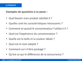 © Vincent Huwer 2016C4021 - Le marketing et les NTIC
LA RELATION PRODUIT / MARCHÉ
EXISTANT
NOUVEAU
EXISTANT NOUVEAU
PRODUIT
MARCHÉ
PÉNÉTRATION DE MARCHÉ
DÉVELOPPEMENT DE MARCHÉ
DÉVELOPPEMENT DE PRODUIT
DIVERSIFICATION
• Pour cibler un segment: analyse des segments/ marchés à travers la matrice d’Ansoff
• Célèbre outil de marketing publié par le Harvard Business Review en 1957
• Objectif: augmenter ses recettes à
travers les produits et marchés
existants (promotion de ses
produits, repositionnement des
marques)
• Objectif: augmenter ses recettes
grâce au développement de
nouveaux produits vendus à la
clientèle existante (ex. lames de
rasage)
• Objectif: augmenter ses recettes
grâce à une envergure de marchés
(nouveaux marchés géographiques
par exemple)
• Note: aucune modification du
produit mais acquisition de
nouveaux clients
• Objectif: augmenter ses recettes
grâce au développement de
nouveaux produits vendus à de
nouveaux clients
• Note: distinction entre
différenciation reliée et non-reliée
Source: Ansoff, 1957.
 