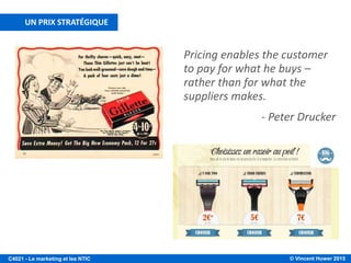 © Vincent Huwer 2016C4021 - Le marketing et les NTIC
LA POLITIQUE DE PRIX
Facteurs internes
• Objectifs marketing
• Structure de coût
• Objectifs financiers
Facteurs externes
• Prix des concurrents
• Élasticité-prix de la
demande
• Cadre réglementaire
Politique de prix
Le prix d'un produit/service doit tenir compte de l'intégralité de la stratégie de
l'entreprise ! De nombreux produits sont commercialisés « à perte », mais avec un
objectif clair :
• Consoles de jeux
• Rasoirs à lames
• Imprimantes
• Autres exemples ?
Le prix est un important facteur d'image pour la compagnie !
Il contribue au positionnement du produit dans l'esprit du
consommateur !
Source: Filiatrault et Daghsous, 2007
 