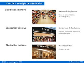 © Vincent Huwer 2016C4021 - Le marketing et les NTIC
LA POLITIQUE DE DISTRIBUTION
Fabricant
Producteur
Centrale
d’achat
Grande
distribution
(Auchan)
Client
Grossiste Détaillant
Vente par correspondance/
E-commerce/ Déstockeur
(Amazon/VentePrivée)
• Client professionnel (B2B)
• Gouvernemental
• Client final (B2C)
La politique de distribution choisie par l’entreprise devra lui permettre de mettre en
place les meilleurs moyens d’acheminer ses produits/services à la clientèle, tout en
facilitant et en optimisant les ventes.
Pour cela, il est nécessaire d’avoir une bonne connaissance:
• des réseaux de distribution existants (et concurrents)
• des moyens (financiers et humains) dont dispose l’entreprise
• de la typologie et des attentes de la clientèle.
 