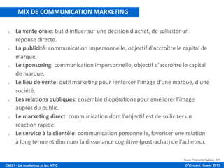 © Vincent Huwer 2016C4021 - Le marketing et les NTIC
LE PROCESSUS DE COMMUNICATION
BRUIT
Message
Récepteur
du message
Décodage
du message
Réponse
Rétroaction
Émetteur
du message
Codage
du message
Canal de
communication
 