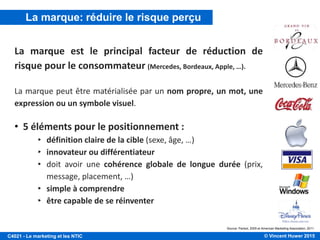 © Vincent Huwer 2016C4021 - Le marketing et les NTIC
La marque est un signe distinctif qui permet au
consommateur de distinguer le produit ou service
d’une entreprise de ceux proposés par les entreprises
concurrentes.
C'est la PERSONNALITÉ d'un produit/service.
C'est une PROMESSE faite au consommateur.
La marque: définition
 
