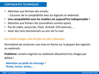 © Vincent Huwer 2016C4021 - Le marketing et les NTIC
• Attention aux formats des emails:
- S’assurer de la comptabilité avec les logiciels et webmails
• Une compatibilité avec les mobiles est aujourd’hui indispensable !
• Attention aux fichiers liés (considérés comme spam)
• Pas de vidéo, Javascript, Flash, ActiveX, CSS externes, …
• Avoir des liens fonctionnels au sein de l’e-mail
Les emails images sont de plus en plus répandus:
Permettent de conserver une mise en forme sur la plupart des logiciels
ou webmails.
Problème: certains logiciels ou webmails désactivent les images par
défaut !
Attention au poids du message !
Testez, testez, testez, …
CONTRAINTES TECHNIQUES
 