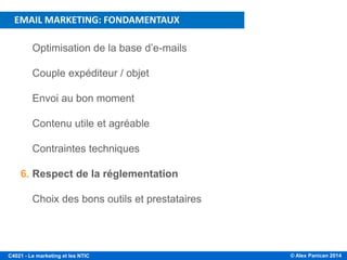 © Alex Panican 2014C4021 - Le marketing et les NTIC
1. Optimisation de la base d’e-mails
2. Couple expéditeur / objet
3. Envoi au bon moment
4. Contenu utile et agréable
5. Contraintes techniques
6. Respect de la réglementation
7. Choix des bons outils et prestataires
PLAN DE LA PRÉSENTATION
EMAIL MARKETING: FONDAMENTAUX
 