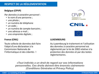 © Vincent Huwer 2016C4021 - Le marketing et les NTIC
France (CNIL)
Toute collecte de données doit faire
l’objet d’une déclaration à la
Commission Nationale de
l’Informatique et des Libertés !
LUXEMBOURG
Au Luxembourg le traitement et l’utilisation
des données à caractère personnel est
réglementé par la loi de 2002 relative à la
protection des données et par des textes
réglementaires.
Belgique (CPVP)
Par données à caractère personnel :
• le nom d'une personne ;
• une photo ;
• un numéro de téléphone
• un code ;
• un numéro de compte bancaire ;
• une adresse e-mail ;
• une empreinte digitale ;
«Tout individu a un droit de regard sur ses informations
personnelles. Ces droits doivent être énoncés clairement»
(Conditions Générales et Privacy Policy)
RESPECT DE LA RÉGLEMENTATION
 