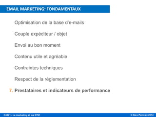 © Alex Panican 2014C4021 - Le marketing et les NTIC
PLAN DE LA PRÉSENTATION
1. Optimisation de la base d’e-mails
2. Couple expéditeur / objet
3. Envoi au bon moment
4. Contenu utile et agréable
5. Contraintes techniques
6. Respect de la réglementation
7. Prestataires et indicateurs de performance
EMAIL MARKETING: FONDAMENTAUX
 