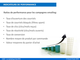 © Vincent Huwer 2016C4021 - Le marketing et les NTIC
Ratios de performance pour les campagnes emailing:
• Taux d’ouverture des courriels
• Taux de courriels bloqués (filtres spam)
• Taux de clics (clics/mails reçus)
• Taux de réactivité (clics/mails ouverts)
• Taux de conversion
• Nombre moyen de produit par commande
• Valeur moyenne du panier d’achat
INDICATEURS DE PERFORMANCE
 