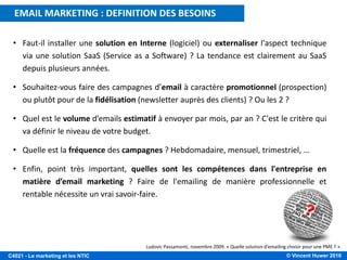 © Vincent Huwer 2016C4021 - Le marketing et les NTIC
• Faut-il installer une solution en Interne (logiciel) ou externaliser l'aspect technique
via une solution SaaS (Service as a Software) ? La tendance est clairement au SaaS
depuis plusieurs années.
• Souhaitez-vous faire des campagnes d’email à caractère promotionnel (prospection)
ou plutôt pour de la fidélisation (newsletter auprès des clients) ? Ou les 2 ?
• Quel est le volume d’emails estimatif à envoyer par mois, par an ? C'est le critère qui
va définir le niveau de votre budget.
• Quelle est la fréquence des campagnes ? Hebdomadaire, mensuel, trimestriel, …
• Enfin, point très important, quelles sont les compétences dans l'entreprise en
matière d’email marketing ? Faire de l'emailing de manière professionnelle et
rentable nécessite un vrai savoir-faire.
Ludovic Passamonti, novembre 2009. « Quelle solution d’emailing choisir pour une PME ? ».
EMAIL MARKETING : DEFINITION DES BESOINS
 