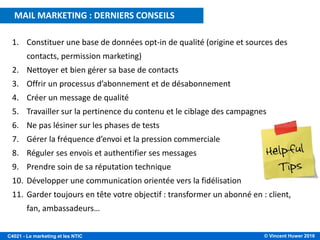 © Vincent Huwer 2016C4021 - Le marketing et les NTIC
1. Constituer une base de données opt-in de qualité (origine et sources des
contacts, permission marketing)
2. Nettoyer et bien gérer sa base de contacts
3. Offrir un processus d’abonnement et de désabonnement
4. Créer un message de qualité
5. Travailler sur la pertinence du contenu et le ciblage des campagnes
6. Ne pas lésiner sur les phases de tests
7. Gérer la fréquence d’envoi et la pression commerciale
8. Réguler ses envois et authentifier ses messages
9. Prendre soin de sa réputation technique
10. Développer une communication orientée vers la fidélisation
11. Garder toujours en tête votre objectif : transformer un abonné en : client,
fan, ambassadeurs…
MAIL MARKETING : DERNIERS CONSEILS
 
