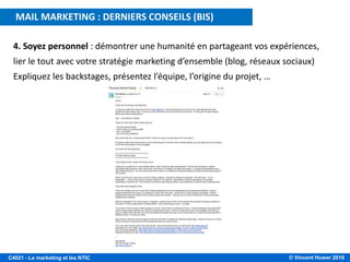 © Vincent Huwer 2016C4021 - Le marketing et les NTIC
MAIL MARKETING : DERNIERS CONSEILS (BIS)
4. Soyez personnel : démontrer une humanité en partageant vos expériences,
lier le tout avec votre stratégie marketing d’ensemble (blog, réseaux sociaux)
Expliquez les backstages, présentez l’équipe, l’origine du projet, …
 