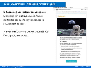© Vincent Huwer 2016C4021 - Le marketing et les NTIC
MAIL MARKETING : DERNIERS CONSEILS (BIS)
6. Rappelez à vos lecteurs qui vous êtes :
Mettez un lien expliquant vos activités,
n’attendez pas que tous vos abonnés se
souviennent de vous.
7. Dites MERCI : remerciez vos abonnés pour
l’inscription, leur achat…
 