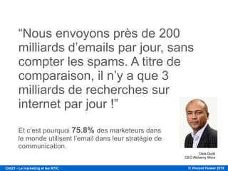 © Vincent Huwer 2016C4021 - Le marketing et les NTIC
“Nous envoyons près de 200
milliards d’emails par jour, sans
compter les spams. A titre de
comparaison, il n’y a que 3
milliards de recherches sur
internet par jour !”
Dela Quist
CEO Alchemy Worx
Et c’est pourquoi 75.8% des marketeurs dans
le monde utilisent l’email dans leur stratégie de
communication.
 