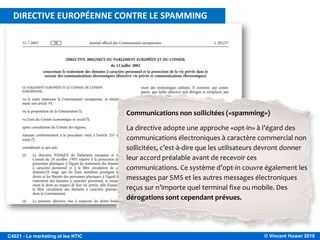 © Vincent Huwer 2016C4021 - Le marketing et les NTIC
Communications non sollicitées («spamming»)
La directive adopte une approche «opt-in» à l’égard des
communications électroniques à caractère commercial non
sollicitées, c’est-à-dire que les utilisateurs devront donner
leur accord préalable avant de recevoir ces
communications. Ce système d’opt-in couvre également les
messages par SMS et les autres messages électroniques
reçus sur n’importe quel terminal fixe ou mobile. Des
dérogations sont cependant prévues.
DIRECTIVE EUROPÉENNE CONTRE LE SPAMMING
 
