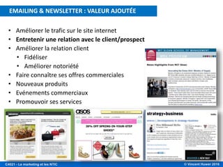 © Vincent Huwer 2016C4021 - Le marketing et les NTIC
• Améliorer le trafic sur le site internet
• Entretenir une relation avec le client/prospect
• Améliorer la relation client
• Fidéliser
• Améliorer notoriété
• Faire connaître ses offres commerciales
• Nouveaux produits
• Evénements commerciaux
• Promouvoir ses services
EMAILING & NEWSLETTER : VALEUR AJOUTÉE
 