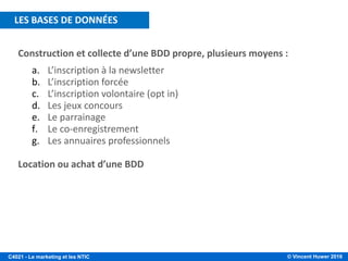 © Vincent Huwer 2016C4021 - Le marketing et les NTIC
Construction et collecte d’une BDD propre, plusieurs moyens :
a. L’inscription à la newsletter
b. L’inscription forcée
c. L’inscription volontaire (opt in)
d. Les jeux concours
e. Le parrainage
f. Le co-enregistrement
g. Les annuaires professionnels
Location ou achat d’une BDD
LES BASES DE DONNÉES
 
