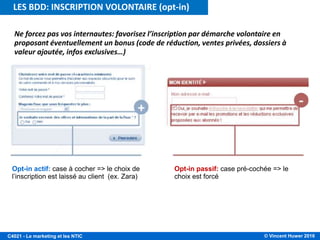 © Vincent Huwer 2016C4021 - Le marketing et les NTIC
Ne forcez pas vos internautes: favorisez l’inscription par démarche volontaire en
proposant éventuellement un bonus (code de réduction, ventes privées, dossiers à
valeur ajoutée, infos exclusives…)
Opt-in actif: case à cocher => le choix de
l’inscription est laissé au client (ex. Zara)
Opt-in passif: case pré-cochée => le
choix est forcé
LES BDD: INSCRIPTION VOLONTAIRE (opt-in)
 