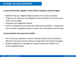 © Vincent Huwer 2016C4021 - Le marketing et les NTIC
Les jeux doivent être adaptés à votre cible et respecter certaines règles:
• Règlement du jeu: rédigé et déposé auprès d’un huissier de justice
• Tirage au sort: présence non obligatoire mais conseillée d’un huissier pour
éviter certains litiges
• Jeu gratuit sans obligation d’achat
• Préciser l’utilisation qui sera faite des informations récoltées : uniquement
pour contacter le gagnant ou pour recevoir des informations commerciales
Les jeux doivent tirer parti de la viralité:
• À la fin d’un jeu, proposez au joueur d’inviter plusieurs de ses contacts à
découvrir le jeu pour pouvoir rejouer et augmenter ses chances de gagner
• Proposer également le partage sur réseaux sociaux pour obtenir une
chance supplémentaire
LES BDD: LES JEUX CONCOURS
 