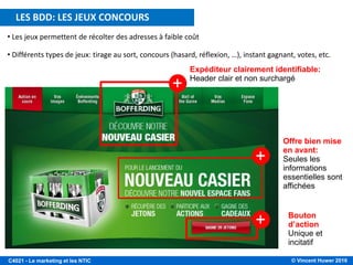 © Vincent Huwer 2016C4021 - Le marketing et les NTIC
• Les jeux permettent de récolter des adresses à faible coût
• Différents types de jeux: tirage au sort, concours (hasard, réflexion, …), instant gagnant, votes, etc.
+
+
+
Expéditeur clairement identifiable:
Header clair et non surchargé
Offre bien mise
en avant:
Seules les
informations
essentielles sont
affichées
Bouton
d’action
Unique et
incitatif
LES BDD: LES JEUX CONCOURS
 