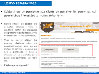 © Vincent Huwer 2016C4021 - Le marketing et les NTIC
• L’objectif est de permettre aux clients de parrainer les personnes qui
peuvent être intéressées par votre site/contenu.
• Moyen efficace de récolter de
nouvelles adresses e-mails à
condition d’offrir des avantages
aux parrains et parrainés (ex. avec
une réduction sur leur commande)
• Vous ne pouvez utiliser les
adresses récoltées grâce au
parrainage qu’une seule fois en
invitant le parrainé à accepter ou
non le parrainage (et donc à
s’inscrire à votre newsletter ou à
passer une commande sur votre
site)
• Précisez qui est le parrain!
LES BDD: LE PARRAINAGE
 