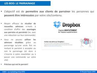 © Vincent Huwer 2016C4021 - Le marketing et les NTIC
• L’objectif est de permettre aux clients de parrainer les personnes qui
peuvent être intéressées par votre site/contenu.
• Moyen efficace de récolter de
nouvelles adresses e-mails à
condition d’offrir des avantages
aux parrains et parrainés (ex. avec
une réduction sur leur commande)
• Vous ne pouvez utiliser les
adresses récoltées grâce au
parrainage qu’une seule fois en
invitant le parrainé à accepter ou
non le parrainage (et donc à
s’inscrire à votre newsletter ou à
passer une commande sur votre
site)
• Précisez qui est le parrain!
LES BDD: LE PARRAINAGE
 