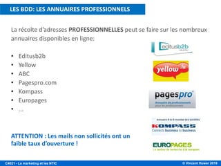 © Vincent Huwer 2016C4021 - Le marketing et les NTIC
La récolte d’adresses PROFESSIONNELLES peut se faire sur les nombreux
annuaires disponibles en ligne:
• Editusb2b
• Yellow
• ABC
• Pagespro.com
• Kompass
• Europages
• ...
ATTENTION : Les mails non sollicités ont un
faible taux d’ouverture !
LES BDD: LES ANNUAIRES PROFESSIONNELS
 