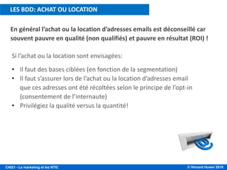 © Vincent Huwer 2016C4021 - Le marketing et les NTIC
Si l’achat ou la location sont envisagées:
• Il faut des bases ciblées (en fonction de la segmentation)
• Il faut s’assurer lors de l’achat ou la location d’adresses email
que ces adresses ont été récoltées selon le principe de l’opt-in
(consentement de l’internaute)
• Privilégiez la qualité versus la quantité!
En général l’achat ou la location d’adresses emails est déconseillé car
souvent pauvre en qualité (non qualifiés) et pauvre en résultat (ROI) !
LES BDD: ACHAT OU LOCATION
 
