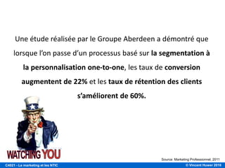 © Vincent Huwer 2016C4021 - Le marketing et les NTIC
Une étude réalisée par le Groupe Aberdeen a démontré que
lorsque l’on passe d’un processus basé sur la segmentation à
la personnalisation one-to-one, les taux de conversion
augmentent de 22% et les taux de rétention des clients
s’améliorent de 60%.
5 DEGRÉS DE PERSONNALISATION DES E-MAILS
Source: Marketing Professionnel, 2011
 
