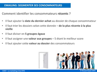 © Vincent Huwer 2016C4021 - Le marketing et les NTIC
Comment identifier les consommateurs récents ?
• Il faut ajouter la date du dernier achat au dossier de chaque consommateur
• Il faut trier les dossiers selon cette donnée – de la plus récente à la plus
vieille
• Il faut diviser en 5 groupes égaux
• Il faut assigner une valeur aux groupes – 5 étant le meilleur score
• Il faut ajouter cette valeur au dossier des consommateurs
EMAILING: SEGMENTER SES CONSOMMATEURS
 