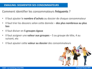 © Vincent Huwer 2016C4021 - Le marketing et les NTIC
Comment identifier les consommateurs fréquents ?
• Il faut ajouter le nombre d’achats au dossier de chaque consommateur
• Il faut trier les dossiers selon cette donnée – des plus nombreux au plus
bas
• Il faut diviser en 5 groupes égaux
• Il faut assigner une valeur aux groupes – 5 au groupe de tête, 4 au
suivant, etc
• Il faut ajouter cette valeur au dossier des consommateurs
EMAILING: SEGMENTER SES CONSOMMATEURS
 