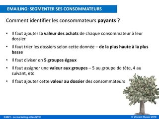 © Vincent Huwer 2016C4021 - Le marketing et les NTIC
E-MAILING: CIBLER LES CONSOMMATEURS A VALEUR
Comment identifier les consommateurs payants ?
• Il faut ajouter la valeur des achats de chaque consommateur à leur
dossier
• Il faut trier les dossiers selon cette donnée – de la plus haute à la plus
basse
• Il faut diviser en 5 groupes égaux
• Il faut assigner une valeur aux groupes – 5 au groupe de tête, 4 au
suivant, etc
• Il faut ajouter cette valeur au dossier des consommateurs
EMAILING: SEGMENTER SES CONSOMMATEURS
 