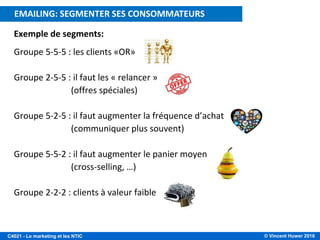 © Vincent Huwer 2016C4021 - Le marketing et les NTIC
Exemple de segments:
Groupe 5-5-5 : les clients «OR»
Groupe 2-5-5 : il faut les « relancer »
(offres spéciales)
Groupe 5-2-5 : il faut augmenter la fréquence d’achat
(communiquer plus souvent)
Groupe 5-5-2 : il faut augmenter le panier moyen
(cross-selling, …)
Groupe 2-2-2 : clients à valeur faible
E-MAILING: CIBLER LES CONSOMMATEURS A VALEUREMAILING: SEGMENTER SES CONSOMMATEURS
 