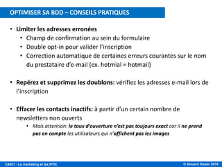 © Vincent Huwer 2016C4021 - Le marketing et les NTIC
• Limiter les adresses erronées
• Champ de confirmation au sein du formulaire
• Double opt-in pour valider l’inscription
• Correction automatique de certaines erreurs courantes sur le nom
du prestataire d’e-mail (ex. hotmial = hotmail)
• Repérez et supprimez les doublons: vérifiez les adresses e-mail lors de
l’inscription
• Effacer les contacts inactifs: à partir d’un certain nombre de
newsletters non ouverts
• Mais attention: le taux d’ouverture n’est pas toujours exact car il ne prend
pas en compte les utilisateurs qui n’affichent pas les images
OPTIMISER SA BDD – CONSEILS PRATIQUES
 