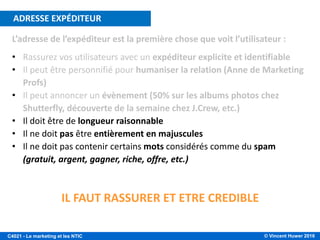 © Vincent Huwer 2016C4021 - Le marketing et les NTIC
L’adresse de l’expéditeur est la première chose que voit l’utilisateur :
• Rassurez vos utilisateurs avec un expéditeur explicite et identifiable
• Il peut être personnifié pour humaniser la relation (Anne de Marketing
Profs)
• Il peut annoncer un évènement (50% sur les albums photos chez
Shutterfly, découverte de la semaine chez J.Crew, etc.)
• Il doit être de longueur raisonnable
• Il ne doit pas être entièrement en majuscules
• Il ne doit pas contenir certains mots considérés comme du spam
(gratuit, argent, gagner, riche, offre, etc.)
CONSEILS PRATIQUES – ADRESSE EXPÉDITEUR
IL FAUT RASSURER ET ETRE CREDIBLE
ADRESSE EXPÉDITEUR
 