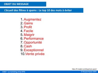 © Vincent Huwer 2016C4021 - Le marketing et les NTIC
OBJET DU MESSAGE
L’écueil des filtres à spams : Le top 10 des mots à éviter
1.Augmentez
2.Gains
3.Profit
4.Facile
5.Maigrir
6.Performance
7.Opportunité
8.Cash
9.Exceptionnel
10.Vente privée
https://fr.mailjet.com/blog/mots-spam/
 