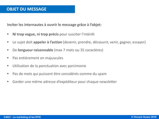 © Vincent Huwer 2016C4021 - Le marketing et les NTIC
Inciter les internautes à ouvrir le message grâce à l’objet:
• Ni trop vague, ni trop précis pour susciter l’intérêt
• Le sujet doit appeler à l’action (devenir, prendre, découvrir, venir, gagner, essayer)
• De longueur raisonnable (max 7 mots ou 35 caractères)
• Pas entièrement en majuscules
• Utilisation de la ponctuation avec parcimonie
• Pas de mots qui puissent être considérés comme du spam
• Garder une même adresse d’expéditeur pour chaque newsletter
OBJET DU MESSAGE
 