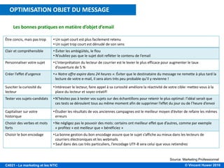 © Vincent Huwer 2016C4021 - Le marketing et les NTIC
Les bonnes pratiques en matière d’objet d’email
Source: Marketing Professionnel
Être concis, mais pas trop • Un sujet court est plus facilement retenu
• Un sujet trop court est dénudé de son sens
Clair et compréhensible • Éviter les ambigüités, le flou
• N’oubliez pas que le sujet doit refléter le contenu de l’email
Personnaliser votre sujet •L’interprétation du lecteur de courrier est le levier le plus efficace pour augmenter le taux
d’ouverture de 5 %
Créer l’effet d’urgence •« Notre offre expire dans 24 heures »: Éviter que le destinataire du message ne remette à plus tard la
lecture de votre e-mail, il sera alors très peu probable qu’il y revienne !
Susciter la curiosité du
lecteur
•Intéresser le lecteur, faire appel à sa curiosité améliore la réactivité de votre cible: mettez-vous à la
place du lecteur et soyez créatif!
Tester vos sujets-candidats •N’hésitez pas à tester vos sujets sur des échantillons pour retenir le plus optimal: l’idéal serait que
ces tests se déroulent tous au même moment afin de supprimer l’effet du jour ou de l’heure d’envoi
Capitaliser sur votre
historique
•Étudier les résultats de vos anciennes campagnes est le meilleur moyen d’éviter de refaire les mêmes
erreurs
Choisir des verbes et mots
forts
•Ne négligez pas le pouvoir des mots: certains ont meilleur effet que d’autres, comme par exemple
« profitez » est meilleur que « bénéficiez »
Choisir le bon encodage •La bonne gestion du bon encodage assure que le sujet s’affiche au mieux dans les lecteurs de
courriers électroniques et les webmails
• Sauf dans des cas très particuliers, l’encodage UTF-8 sera celui que vous retiendrez
OPTIMISATION OBJET DU MESSAGE
 