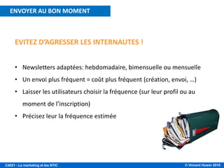 © Vincent Huwer 2016C4021 - Le marketing et les NTIC
EVITEZ D’AGRESSER LES INTERNAUTES !
• Newsletters adaptées: hebdomadaire, bimensuelle ou mensuelle
• Un envoi plus fréquent = coût plus fréquent (création, envoi, …)
• Laisser les utilisateurs choisir la fréquence (sur leur profil ou au
moment de l’inscription)
• Précisez leur la fréquence estimée
ENVOYER AU BON MOMENT
 