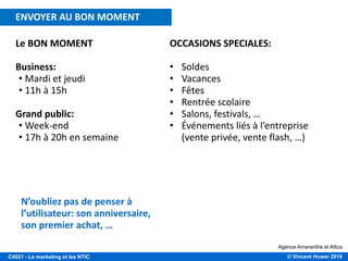 © Vincent Huwer 2016C4021 - Le marketing et les NTIC
Le BON MOMENT
Business:
• Mardi et jeudi
• 11h à 15h
Grand public:
• Week-end
• 17h à 20h en semaine
Agence Amaranthe et Altics
N’oubliez pas de penser à
l’utilisateur: son anniversaire,
son premier achat, …
OCCASIONS SPECIALES:
• Soldes
• Vacances
• Fêtes
• Rentrée scolaire
• Salons, festivals, …
• Événements liés à l’entreprise
(vente privée, vente flash, …)
ENVOYER AU BON MOMENT
 