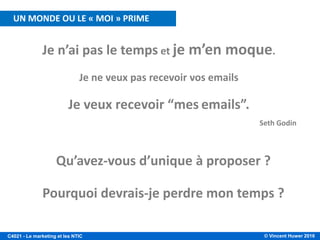 © Vincent Huwer 2016C4021 - Le marketing et les NTIC
Seth Godin
Je n’ai pas le temps et je m’en moque.
Je ne veux pas recevoir vos emails
Je veux recevoir “mes emails”.
Qu’avez-vous d’unique à proposer ?
Pourquoi devrais-je perdre mon temps ?
UN MONDE OU LE « MOI » PRIME
 
