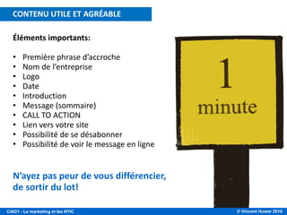 © Vincent Huwer 2016C4021 - Le marketing et les NTIC
Éléments importants:
• Première phrase d’accroche
• Nom de l’entreprise
• Logo
• Date
• Introduction
• Message (sommaire)
• CALL TO ACTION
• Lien vers votre site
• Possibilité de se désabonner
• Possibilité de voir le message en ligne
N’ayez pas peur de vous différencier,
de sortir du lot!
CONTENU UTILE ET AGRÉABLE
 