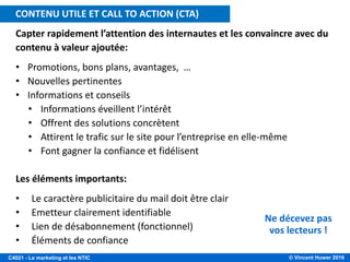 © Vincent Huwer 2016C4021 - Le marketing et les NTIC
Capter rapidement l’attention des internautes et les convaincre avec du
contenu à valeur ajoutée:
• Promotions, bons plans, avantages, …
• Nouvelles pertinentes
• Informations et conseils
• Informations éveillent l’intérêt
• Offrent des solutions concrètent
• Attirent le trafic sur le site pour l’entreprise en elle-même
• Font gagner la confiance et fidélisent
Les éléments importants:
• Le caractère publicitaire du mail doit être clair
• Emetteur clairement identifiable
• Lien de désabonnement (fonctionnel)
• Éléments de confiance
Ne décevez pas
vos lecteurs !
CONTENU UTILE ET CALL TO ACTION (CTA)
 