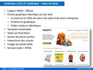 © Vincent Huwer 2016C4021 - Le marketing et les NTIC
• Largeur idéale : 580 px
• Charte graphique identique au site web
• Le mail est le reflet de votre site web et de votre entreprise
• Cohérence graphique
• Codes couleurs identiques
• Template réutilisable
• Texte sur fond blanc
• Jamais de pièces jointes
• Importance des visuels
• Images de petite taille
• Version texte + HTML
CONTENU UTILE ET AGRÉABLE – MISE EN PAGE
 