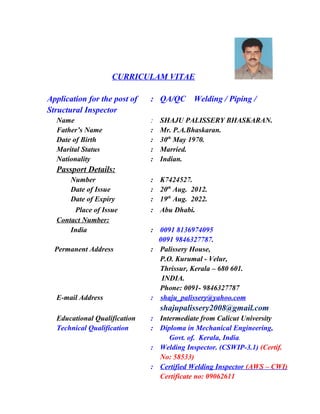 CURRICULAM VITAE
Application for the post of : QA/QC Welding / Piping /
Structural Inspector
Name : SHAJU PALISSERY BHASKARAN.
Father’s Name : Mr. P.A.Bhaskaran.
Date of Birth : 30th
May 1970.
Marital Status : Married.
Nationality : Indian.
Passport Details:
Number : K7424527.
Date of Issue : 20th
Aug. 2012.
Date of Expiry : 19th
Aug. 2022.
Place of Issue : Abu Dhabi.
Contact Number:
India : 0091 8136974095
0091 9846327787.
Permanent Address : Palissery House,
P.O. Kurumal - Velur,
Thrissur, Kerala – 680 601.
INDIA.
Phone: 0091- 9846327787
E-mail Address : shaju_palissery@yahoo.com
shajupalissery2008@gmail.com
Educational Qualification : Intermediate from Calicut University
Technical Qualification : Diploma in Mechanical Engineering,
Govt. of. Kerala, India.
: Welding Inspector. (CSWIP-3.1) (Certif.
No: 58533)
: Certified Welding Inspector (AWS – CWI)
Certificate no: 09062611
 