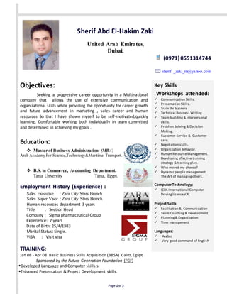 Sherif Abd El-Hakim Zaki 
United Arab Emirates, 
Dubai. 
Page 1 of 3 
(0971) 0551314744 
sherif _zaki_m@yahoo.com 
Objectives: 
Seeking a progressive career opportunity in a Multinational 
company that allows the use of extensive communication and 
organizational skills while providing the opportunity for career growth 
and future advancement in marketing , sales career and human 
resources So that I have shown myself to be self-motivated,quickly 
learning, Comfortable working both individually in team committed 
and determined in achieving my goals . 
Education: 
 Master of Business Administration (MBA) 
Arab Academy For Science,Technology&Maritime Transport. 
 B.S. in Commerce, Accounting Department. 
Tanta University Tanta, Egypt. 
Employment History (Experience) : 
Sales Executive : Zara City Stars Branch 
Sales Super Visor : Zara City Stars Branch 
Human resources department 3 years 
Title : Section Head 
Company : Sigma pharmaceutical Group 
Experience: 7 years 
Date of Birth: 25/4/1983 
Marital Status: Single. 
VISA : Visit visa 
TRAINING: 
Jan 08 - Apr 08 Basic Business Skills Acquisition (BBSA) Cairo, Egypt 
Sponsored by the Future Generation Foundation (FGF) 
Developed Language and Computer skills.s 
Enhanced Presentation & Project Development skills. 
Key Skills 
Workshops attended: 
 Communication Skills. 
 Presentation Skills. 
 Train thr trainers 
 Technical Business Writing. 
 Team building & Interpersonal 
skills. 
 Problem Solving & Decision 
Making. 
 Customer Service & Customer 
care. 
 Negotiation skills. 
 Organization Behavior. 
 Human Resource Management. 
 Developing effective training 
strategy & training plan. 
 Who moved my cheese? 
 Dynamic people management 
The Art of managing others. 
Computer Technology: 
 ICDL International Computer 
Driving license V.4. 
Project Skills: 
 Facilitation & Communication 
 Team Coaching & Development 
 Planning & Organization 
 Time management 
Languages: 
 Arabic 
 Very good command of English 
 
