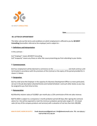 AB WEST CONSULTING
Date……………………………………….
RE: LETTER OF APPOINTMENT
This letter sets out the terms and conditions on which employment is offered to you by AB WEST
Consulting (hereinafter referred as the employer) and is subject to: -
1. Definitions and Interpretation
In this contract: -
1.1 “Employer” means AB WEST Consulting
1.2 “Incapacity” means any illness or other like cause preventing you from attending to your duties.
2. Commencement
2.1 Your employment will be deemed to commence on the ………………………………. and shall continue until
terminated in accordance with the provisions of this Contract or the expiry of the period provided for in
clause 1.2 above.
3. Designation
3.1 You shall serve the Employer in the capacity of a Business Development Officer as more particularly
set out in the job description attached hereto and marked Schedule 1 and such other duties as you may
be assigned to you from time to time.
4. Remuneration
4.1 Monthly retainer salary of 10,000/= per month plus a 12% commission of the net sales revenue.
4.2 The BDO is subject to a compulsory 1 month probation period (30 days after signing the contract)
where he / she will be expected to meet the minimum probation-period sales target of 5 -10 closed
sales (of any of the company products and services) with a valuation of not less than kshs 200,000.
ADALYN COURT, NGONG RD SUITE C Email: abwestconsult@gmail.com / info@abwestconsult.co.ke . TEL: 020 2565275 /
0738 136 896/ 0723 799 920
 