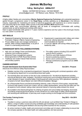 James McSorley
FdEng MarEngTech AMIMarEST
Mobile: +447805195132 Home: +441642 960367.
jmcsorley@gmx.com 167 Redcar Lane, Redcar. TS10 2DZ
PROFILE
A highly skilled, flexible and conscientious Marine Systems Engineering Technician with substantial experience
gained through a progressive career in the Royal Navy, currently operating as an Electrician in the offshore
industry, responsible for maintaining all manner of electrical equipment, with experience as a service engineer,
and instructing high & low voltage safety courses to the latest STCW & MCArequirements.
A skilled leader who communicates effectively with all levels of management, comfortable with working
autonomously, as well as leading and working within teams.
Keen to apply transferable skills gained in 11 years maritime experience and four years in the oil and gas industry
to a new career in a similar role.
KEY SKILLS
 Registered Engineering Technician with a
Foundation Degree in Marine Systems Engineering.
 Proven ability to plan and manage maintenance
periods, either working independently or as part of
a team in a demanding environment.
 Experienced in supervising both military and civilian
personnel, utilising diplomacy and tactful
communications as required.
 A “Can-Do” Attitude with strong military bearing and
leadership skills.
CONVERSANT WITH FOLLOWING SYSTEMS
 High and Low Voltage Power and Distribution,
protection and monitoring systems
 Advanced Power management systems
Diesel generators & Rolls Royce Gas turbines
 Traditional and modern Vessel Hotel Services
and ancillary systems
 Fire safety systems including CO2 and AFFF
spray & drench systems
 Permit to work Safe Systems Of Work
 Dynamic positioning systems
 Anchor winch control and monitoring systems
 Planned maintenance programs such as UMMS
and STAR
CAREER HISTORY
Prosafe Safe Bristolia Semi-Submersible Flotel Oct 2014 – Present
Electrician And Offshore Safety Representative
 Reliable member of the small electrical department, frequently assisting with combined operations within
the engineering department to successfully achieve team goals,
 Successfully plans and carries out the day to day maintenance for the electrical department activities,
ensuring all electrical, hotel, navigation, winching & mooring and communications equipment onboard is in
a high standard of repair; including Safety Critical equipment whilst ensuring 100% operational capability
of systems for both Vessel Master and client Offshore Installation Manager
 As a Responsible Person and Electrical Isolating Authority under a Permit to Work system, required daily
to ensure safe systems of work are in place, and as a safety representative, ensure that this spills over into
all aspects of work onboard, taking a keen personal interest in improving safety onboard the vessel
 Accountable to the Electrical Engineer for ordering of spares and consumables and keeping stock levels
accurate by producing technical reports of work carried out on a wide range of safety critical equipment,
and assisting with identification of yard stay work scopes working to strict budget and time constraints
The Faraday Training Centre Sep 2012 – Oct 2014
Senior Lecturer
 Travelled to various customers sites within the UK and abroad, such as British Gas Trinidad & Tobago to
deliver a range of safety courses ensuring candidates gain knowledge and understanding of safe operation
of switchgear; receiving great feedback and securing further business for the company.
 An active member of safety, health and environment committee; part of a team collaborating to ensure that
the company operates to the latest health and safety guidelines and best practices
 