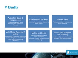 Pi Identity
Australian Scale &
Independence
Largest Independent Media
Representation Company in
Australia
Power Brands
Australia’s leading C-Suite, Luxury,
Ethnic Audience
Global Media Partners
Exclusive Representation of Leading
Media Brands
Multi-Media Expertise &
Insight
International & Australian media and
market intelligence. International
media planning and buying
assistance
Mobile and Social
International and Ethnic social
media intelligence
Mobile, In-App and App Performance
marketing
World Class Analytics
and Tracking
Premium and performance networks
for AU and International eyeballs
 